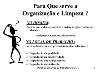 P
Pa
ar
ra
a Q
Qu
ue
e s
se
er
rv
ve
e a
a
O
Or
rg
ga
an
ni
iz
za
aç
çã
ão
o e
e L
Li
im
mp
pe
ez
za
a ?
?
NO HOMEM:
Poeira, suor e demais sujeiras : podem originar inúmeras
doenças.
Felizmente o homem sabe lavar-se.
NO LOCAL DE TRABALHO :
Sujeira, desordem, etc. provocam as piores doenças :
 Degradação da qualidade ,
 Degradação da produtividade ,
 Degradação dos equipamentos ,
 Degradação da motivação.
O banho do local de trabalho é o 5 s . 9
 