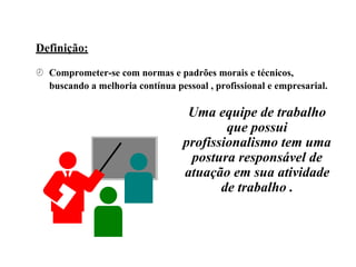 Definição:
 Comprometer-se com normas e padrões morais e técnicos,
buscando a melhoria contínua pessoal , profissional e empresarial.
Uma equipe de trabalho
que possui
profissionalismo tem uma
postura responsável de
atuação em sua atividade
de trabalho .
 