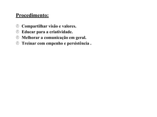 Procedimento:
 Compartilhar visão e valores.
 Educar para a criatividade.
 Melhorar a comunicação em geral.
 Treinar com empenho e persistência .
 