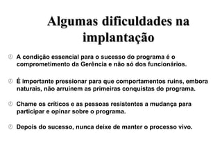 A
Al
lg
gu
um
ma
as
s d
di
if
fi
ic
cu
ul
ld
da
ad
de
es
s n
na
a
i
im
mp
pl
la
an
nt
ta
aç
çã
ão
o
 A condição essencial para o sucesso do programa é o
comprometimento da Gerência e não só dos funcionários.
 É importante pressionar para que comportamentos ruins, embora
naturais, não arruínem as primeiras conquistas do programa.
 Chame os críticos e as pessoas resistentes a mudança para
participar e opinar sobre o programa.
 Depois do sucesso, nunca deixe de manter o processo vivo.
 