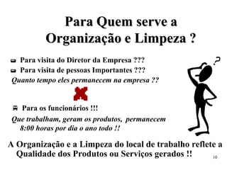 P
Pa
ar
ra
a Q
Qu
ue
em
m s
se
er
rv
ve
e a
a
O
Or
rg
ga
an
ni
iz
za
aç
çã
ão
o e
e L
Li
im
mp
pe
ez
za
a ?
?
 Para visita do Diretor da Empresa ???
 Para visita de pessoas Importantes ???
Quanto tempo eles permanecem na empresa ??
 Para os funcionários !!!
Que trabalham, geram os produtos, permanecem
8:00 horas por dia o ano todo !!
A Organização e a Limpeza do local de trabalho reflete a
Qualidade dos Produtos ou Serviços gerados !! 10
 