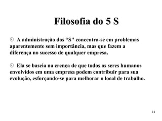 F
Fi
il
lo
os
so
of
fi
ia
a d
do
o 5
5 S
S
 A administração dos “S" concentra-se em problemas
aparentemente sem importância, mas que fazem a
diferença no sucesso de qualquer empresa.
 Ela se baseia na crença de que todos os seres humanos
envolvidos em uma empresa podem contribuir para sua
evolução, esforçando-se para melhorar o local de trabalho.
14
 