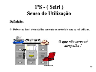 1
1º
ºS
S -
- (
( S
Se
ei
ir
ri
i )
)
S
Se
en
ns
so
o d
de
e U
Ut
ti
il
li
iz
za
aç
çã
ão
o
Definição:
 Deixar no local de trabalho somente os materiais que se vai utilizar.
O que não serve só
atrapalha !
15
 