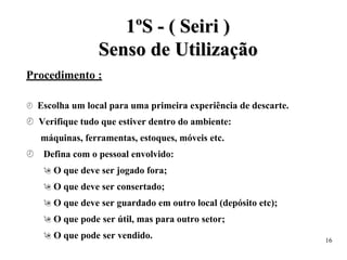 1
1º
ºS
S -
- (
( S
Se
ei
ir
ri
i )
)
S
Se
en
ns
so
o d
de
e U
Ut
ti
il
li
iz
za
aç
çã
ão
o
Procedimento :
 Escolha um local para uma primeira experiência de descarte.
 Verifique tudo que estiver dentro do ambiente:
máquinas, ferramentas, estoques, móveis etc.
 Defina com o pessoal envolvido:
 O que deve ser jogado fora;
 O que deve ser consertado;
 O que deve ser guardado em outro local (depósito etc);
 O que pode ser útil, mas para outro setor;
 O que pode ser vendido. 16
 