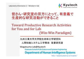 Toward	Productive	Research	Activities	
for	You	and	for	Lab		
																																			(Win-Win	Paradigm)	
九州工業大学大学院生命体工学研究科	
　人間知能システム工学専攻　我妻研究室	
Wagatsuma	Lab@Kyutech	
皆さん・研究室の双方にとって、有意義で
生産的な研究活動ができること	
http://www.kyutech.ac.jp/english/	
Laboratory	Orientation	2	–	Mindset	in	lab	
 
