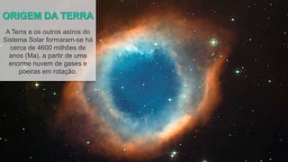 A Terra e os outros astros do
Sistema Solar formaram-se há
cerca de 4600 milhões de
anos (Ma), a partir de uma
enorme nuvem de gases e
poeiras em rotação.
 