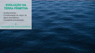 • Arrefecimento;
• Condensação do vapor de
água atmosférico;
• Constante precipitação;
Formação dos mares primitivos
 