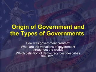 Origin of Government and the Types of Governments  How was government created? What are the variations of government throughout the world? Which definition of democracy best describes the US?  