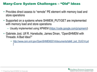 26 Preparing OpenSHMEM for Exascale
Many-Core System Challenges – “Old” Ideas
• Provides direct assess to “remote” PE element with memory load and
store operations
• Supported on a systems where SHMEM_PUT/GET are implemented
with memory load and store operations
– Usually implemented using XPMEM (https://code.google.com/p/xpmem/)
• Gabriele Jost, Ulf R. Hanebutte, James Dinan, “OpenSHMEM with
Threads: A Bad Idea?”
• http://www.csm.ornl.gov/OpenSHMEM2014/documents/talk6_jost_OUG14.pd
f
 
