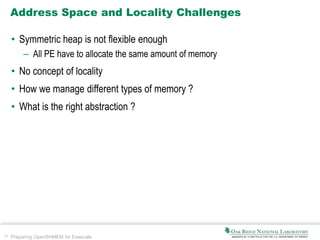 29 Preparing OpenSHMEM for Exascale
Address Space and Locality Challenges
• Symmetric heap is not flexible enough
– All PE have to allocate the same amount of memory
• No concept of locality
• How we manage different types of memory ?
• What is the right abstraction ?
 