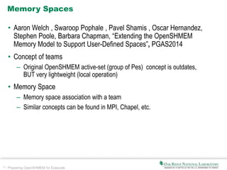 30 Preparing OpenSHMEM for Exascale
Memory Spaces
• Aaron Welch , Swaroop Pophale , Pavel Shamis , Oscar Hernandez,
Stephen Poole, Barbara Chapman, “Extending the OpenSHMEM
Memory Model to Support User-Defined Spaces”, PGAS2014
• Concept of teams
– Original OpenSHMEM active-set (group of Pes) concept is outdates,
BUT very lightweight (local operation)
• Memory Space
– Memory space association with a team
– Similar concepts can be found in MPI, Chapel, etc.
 