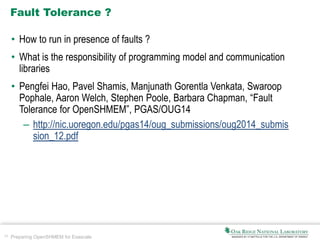 34 Preparing OpenSHMEM for Exascale
Fault Tolerance ?
• How to run in presence of faults ?
• What is the responsibility of programming model and communication
libraries
• Pengfei Hao, Pavel Shamis, Manjunath Gorentla Venkata, Swaroop
Pophale, Aaron Welch, Stephen Poole, Barbara Chapman, “Fault
Tolerance for OpenSHMEM”, PGAS/OUG14
– http://nic.uoregon.edu/pgas14/oug_submissions/oug2014_submis
sion_12.pdf
 