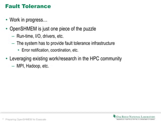 37 Preparing OpenSHMEM for Exascale
Fault Tolerance
• Work in progress…
• OpenSHMEM is just one piece of the puzzle
– Run-time, I/O, drivers, etc.
– The system has to provide fault tolerance infrastructure
• Error notification, coordination, etc.
• Leveraging existing work/research in the HPC community
– MPI, Hadoop, etc.
 