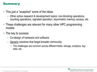 38 Preparing OpenSHMEM for Exascale
Summary
• This just a “snapshot” some of the ideas
– Other active research & development topics: non-blocking operations,
counting operations, signaled operation, asymmetric memory access, etc
• These challenges are relevant for many other HPC programming
models
• The key to success
– Co-design of hardware and software
– Generic solutions that target broader community
• The challenges are common across different fields: storage, analytics, big-
data, etc.
 