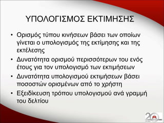 ΥΠΟΛΟΓΙΣΜΟΣ ΕΚΤΙΜΗΣΗΣ
• Ορισμός τύπου κινήσεων βάσει των οποίων
γίνεται ο υπολογισμός της εκτίμησης και της
εκτέλεσης
• Δυνατότητα ορισμού περισσότερων του ενός
έτους για τον υπολογισμό των εκτιμήσεων
• Δυνατότητα υπολογισμού εκτιμήσεων βάσει
ποσοστών ορισμένων από το χρήστη
• Εξειδίκευση τρόπου υπολογισμού ανά γραμμή
του δελτίου

 