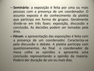 – Seminário: a exposição é feita por uma ou mais
pessoas com a presença de um coordenador. O
assunto exposto é do conhecimento da platéia
que participa em forma de grupos. Geralmente
divide-se em três fases: exposição, discussão e
conclusão. As decisões podem ser tomadas pela
área.
– Fórum: a apresentação das exposições é feita com
a presença de um coordenador. Caracteriza-se
pela discussão e debate. A platéia participa com
questionamentos. Ao final o coordenador da
mesa colhe as opiniões e apresenta uma
conclusão representando a opinião da maioria.
Poderá der duração de um ou mais dias.

 