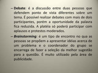 – Debate: é a discussão entre duas pessoas que
defendem ponto de vista diferentes sobre um
tema. É possível realizar debates com mais de dois
participantes, porém a oportunidade da palavra
fica reduzida. A platéia só poderá participar com
aplausos e protestos moderados.
– Brainstorming: é um tipo de encontro no qua as
pessoas se propõem a apresentar idéias acerca de
um problema e o coordenador do grupo se
encarrega de fazer a seleção da melhor sugestão
para a questão. É muito utilizado pela área de
publicidade.

 
