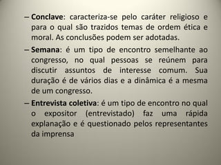 – Conclave: caracteriza-se pelo caráter religioso e
para o qual são trazidos temas de ordem ética e
moral. As conclusões podem ser adotadas.
– Semana: é um tipo de encontro semelhante ao
congresso, no qual pessoas se reúnem para
discutir assuntos de interesse comum. Sua
duração é de vários dias e a dinâmica é a mesma
de um congresso.
– Entrevista coletiva: é um tipo de encontro no qual
o expositor (entrevistado) faz uma rápida
explanação e é questionado pelos representantes
da imprensa

 