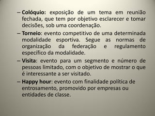 – Colóquio: exposição de um tema em reunião
fechada, que tem por objetivo esclarecer e tomar
decisões, sob uma coordenação.
– Torneio: evento competitivo de uma determinada
modalidade esportiva. Segue as normas de
organização da federação e regulamento
específico da modalidade.
– Visita: evento para um segmento e número de
pessoas limitado, com o objetivo de mostrar o que
é interessante a ser visitado.
– Happy hour: evento com finalidade política de
entrosamento, promovido por empresas ou
entidades de classe.

 