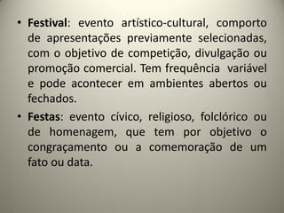 • Festival: evento artístico-cultural, comporto
de apresentações previamente selecionadas,
com o objetivo de competição, divulgação ou
promoção comercial. Tem frequência variável
e pode acontecer em ambientes abertos ou
fechados.
• Festas: evento cívico, religioso, folclórico ou
de homenagem, que tem por objetivo o
congraçamento ou a comemoração de um
fato ou data.

 
