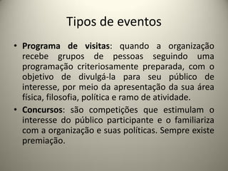 Tipos de eventos
• Programa de visitas: quando a organização
recebe grupos de pessoas seguindo uma
programação criteriosamente preparada, com o
objetivo de divulgá-la para seu público de
interesse, por meio da apresentação da sua área
física, filosofia, política e ramo de atividade.
• Concursos: são competições que estimulam o
interesse do público participante e o familiariza
com a organização e suas políticas. Sempre existe
premiação.

 