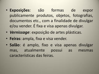 • Exposições:
são
formas
de
expor
publicamente produtos, objetos, fotografias,
documentos etc., com a finalidade de divulgar
e/ou vender. É fixa e visa apenas divulgar.
• Vernissage: exposição de artes plásticas.
• Feiras: ampla, fixa e visa vender.
• Salão: é amplo, fixo e visa apenas divulgar
mas, atualmente possui as mesmas
características das feiras.

 