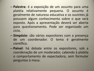 – Palestra: é a exposição de um assunto para uma
platéia relativamente pequena. O assunto é
geralmente de natureza educativa e os ouvintes já
possuem algum conhecimento sobre o que será
exposto. Após a apresentação deverá ser aberta
para questionamento. Pode ser organizado um
ciclo.
– Simpósio: são vários expositores com a presença
de um coordenador. O tema é geralmente
científico.
– Painel: há debate entre os expositores, sob a
coordenação de um moderador, cabendo à platéia
o comportamento de expectadora, sem formular
perguntas à mesa.

 