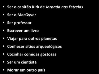 • Ser o capitão Kirk de Jornada nas Estrelas
• Ser o MacGyver
• Ser professor
• Escrever um livro
• Viajar para outros planetas
• Conhecer sítios arqueológicos
• Cozinhar comidas gostosas
• Ser um cientista
• Morar em outro país
 