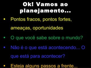 Ok! Vamos ao
        planejamento...
•   Pontos fracos, pontos fortes,
    ameaças, oportunidades
•   O que você sabe sobre o mundo?
•   Não é o que está acontecendo... O
    que está para acontecer?
•   Esteja alguns passos a frente...
 