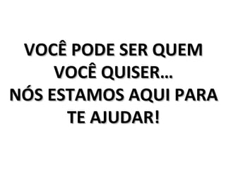 VOCÊ PODE SER QUEM
     VOCÊ QUISER…
NÓS ESTAMOS AQUI PARA
      TE AJUDAR!
 