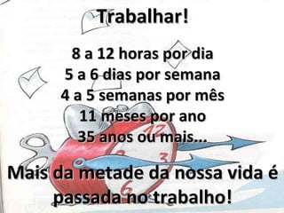 Trabalhar!
       8 a 12 horas por dia
     5 a 6 dias por semana
     4 a 5 semanas por mês
        11 meses por ano
        35 anos ou mais...

Mais da metade da nossa vida é
     passada no trabalho!
 