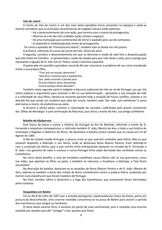 Inês de castro
A morte de Inês de Castro é um dos mais belos episódios líricos presentes na epopeia e pode-se
mesmo considerar que as principais características da tragédia clássica estão patentes:
¬ Há o desenvolvimento de uma ação, que termina com a morte da protagonista;
¬ Observa-se a lei das três unidades (ação, tempo e espaço);
¬ Há uma motivação para sentimentos de terror e piedade pelo uso de contrastes;
¬ A catástrofe é simbolizada pela morte da protagonista.
Tal como o episódio da “Formosíssima Maria”, também este se divide em três partes.
A primeira, referente às causas da morte de Inês, vítima do amor.
A segunda, constitui o desenvolvimento em que se descreve o modo de vida feliz e despreocupado
que Inês tinha em Coimbra - é apresentada a razão de estado para que Inês deixe a vida, pois o perigo que
representa a ligação de D. Inês com D. Pedro, receia o domínio espanhol.
O poeta põe em questão a grandeza moral do Rei por solucionar o problema de seu reino mandando
matar a sua própria filha:
“Tirar Inês ao mundo, determina”;
“Que furor consentiu que a espada fina,
Que pôde sustentar o grande peso
Do furor Mauro, fosse alevantada
Contra üa fraca dama delicada?”.
Também nesta segunda parte é redigido o discurso suplicante de Inês ao rei de Portugal, seu pai. Ela
utiliza súplicas e argumento para comover o Rei na sua determinação - apresenta a sua situação de mãe
e a orfandade de seus filhos, declara-se inocente perante toda a situação de futuro conflito, comove o rei
dizendo-lhe que sendo um cavaleiro que sabe dar morte, também sabe ”dar vida, com clemência” e como
alternativa à morte, dá preferência ao exílio.
A terceira e última parte, constitui a reprovação do narrador, sublinhada pelo pranto comovente
das “filhas do Mondego” e pela animização da Natureza, que chora a morte de Inês, sua antiga confidente.
Batalha de Aljubarrota
Está Vasco da Gama a contar a História de Portugal ao Rei de Melinde, referindo a morte de D.
Fernando e respetivas consequências, e referindo também D. João, Mestre de Avis, e toda a sua história de
nomeação a Regedor e Defensor do Reino. Dá desenlace à batalha contra Castela que se travou em 14 de
Agosto de 1383.
O Rei de Castela invade Portugal, e poucos eram os que queriam combater pela Pátria. Mas os que
estavam dispostos a defender o seu Reino, onde se destacava Nuno Álvares Pereira, iriam defende-lo
com a convicção da vitória, pois o país vizinho tinha enfraquecido bastante no reinado de D. Fernando e
D. João I era garantia de valor e sucesso e nunca Portugal tinha saído derrotado dos combates contra os
Castelhanos.
No início desta batalha, o som da trombeta castelhana causa efeitos não só nos guerreiros, como
nas mães, que apertam os filhos ao peito, e também na natureza: o Guadiana, o Alentejo, o Tejo ficam
assustados!
Na descrição da batalha, destacam-se as atuações de Nuno Álvares Pereira e de D. João, Mestre de
Avis; salienta-se também o facto dos irmãos de Nuno combaterem contra a própria Pátria, acabando por
morrer numa batalha em que foram traidores de Portugal.
No final, Camões refere o desânimo e a fuga dos Castelhanos, que novamente foram derrotados
pelos lusitanos.
Despedidas em Belém
Foi no dia 8 de Julho de 1497 que a armada portuguesa, capitaneada por Vasco da Gama, partiu em
procura do desconhecido. Uma enorme multidão concentrou-se na praia de Belém para assistir à partida
dos marinheiros seus amigos ou familiares.
O tema deste excerto lírico, é emotivo do ponto de vista sentimental, pois é revelada uma enorme
saudade por aqueles que vão “navegar” e por aqueles que ficam.
2
 