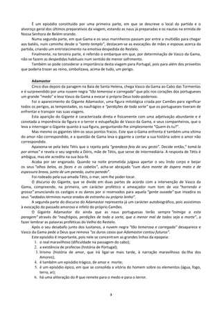 É um episódio constituído por uma primeira parte, em que se descreve o local da partida e o
alvoroço geral dos últimos preparativos da viagem, estando as naus já preparadas e os nautas na ermida de
Nossa Senhora de Belém orando.
Numa segunda parte, em que Gama e os seus marinheiros passam por entre a multidão para chegar
aos batéis, num caminho desde o “santo templo”, destacam-se as evocações de mães e esposas acerca da
partida, criando um entristecimento na emotiva despedida do Restelo.
Finalmente, na terceira parte, é referido o embarque em que, por determinação de Vasco da Gama,
não se fazem as despedidas habituais num sentido de menor sofrimento.
Também se pode considerar a importância desta viagem para Portugal, pois para além dos proveitos
que poderia trazer ao reino, simbolizava, acima de tudo, um perigo.
Adamastor
Cinco dias depois da paragem na Baía de Santa Helena, chega Vasco da Gama ao Cabo das Tormentas
e é surpreendido por uma nuvem negra “tão temerosa e carregada” que pôs nos corações dos portugueses
um grande “medo” e leva Vasco da Gama a evocar o próprio Deus todo-poderoso.
Foi o aparecimento do Gigante Adamastor, uma figura mitológica criada por Camões para significar
todos os perigos, as tempestades, os naufrágios e “perdições de toda sorte” que os portugueses tiveram de
enfrentar e transpor nas suas viagens.
Esta aparição do Gigante é caracterizada direta e fisicamente com uma adjetivação abundante e é
conotada a imponência da figura e o terror e estupefação de Vasco da Gama, e seus companheiros, que o
leva a interrogar o Gigante quanto à sua figura, perguntando-lhe simplesmente “Quem és tu?”.
Mas mesmo os gigantes têm os seus pontos fracos. Este que o Gama enfrenta é também uma vítima
do amor não correspondido, e a questão de Gama leva o gigante a contar a sua história sobre o amor não
correspondido.
Apaixona-se pela bela Tétis que o rejeita pela “grandeza feia do seu gesto”. Decide então,” tomá-la
por armas” e revela o seu segredo a Dóris, mãe de Tétis, que serve de intermediária. A resposta de Tétis é
ambígua, mas ele acredita na sua boa-fé.
Acaba por ser enganado. Quando na noite prometida julgava apertar o seu lindo corpo e beijar
os seus “olhos belos, as faces e os cabelos”, acha-se abraçado “cum duro monte de áspero mato e de
espessura brava, junto de um penedo, outro penedo”.
Foi rodeado pela sua amada Tétis, o mar, sem lhe poder tocar.
O discurso do Gigante, que se divide em duas partes de acordo com a intervenção de Vasco da
Gama, compreende, na primeira, um carácter profético e ameaçador num tom de voz “horrendo e
grosso” anunciando os castigos e os danos por si reservados para aquela “gente ousada” que invadira os
seus “vedados términos nunca arados de estranho ou próprio lenho”.
A segunda parte do discurso do Adamastor representa já um carácter autobiográfico, pois assistimos
à evocação do passado amoroso e infeliz do próprio Camões.
O Gigante Adamastor diz ainda que as naus portuguesas terão sempre “inimigo a esta
paragem” através de “naufrágios, perdições de toda a sorte, que o menor mal de todos seja a morte”, a
fazer lembrar as palavras proféticas do Velho do Restelo.
Após o seu desabafo junto dos lusitanos, a nuvem negra “tão temerosa e carregada” desaparece e
Vasco da Gama pede a Deus que remova “os duros casos que Adamastor contou futuros”.
Este episódio é importante, pois nele se concentram as grandes linhas da epopeia:
1. o real maravilhoso (dificuldade na passagem do cabo);
2. a existência de profecias (história de Portugal);
3. lirismo (história de amor, que irá ligar-se mais tarde, à narração maravilhoso da Ilha dos
Amores);
4. é também um episódio trágico, de amor e morte;
5. é um episódio épico, em que se consolida a vitória do homem sobre os elementos (água, fogo,
terra, ar);
6. há uma aliteração do R que remete para o medo e para o terror.
3
 