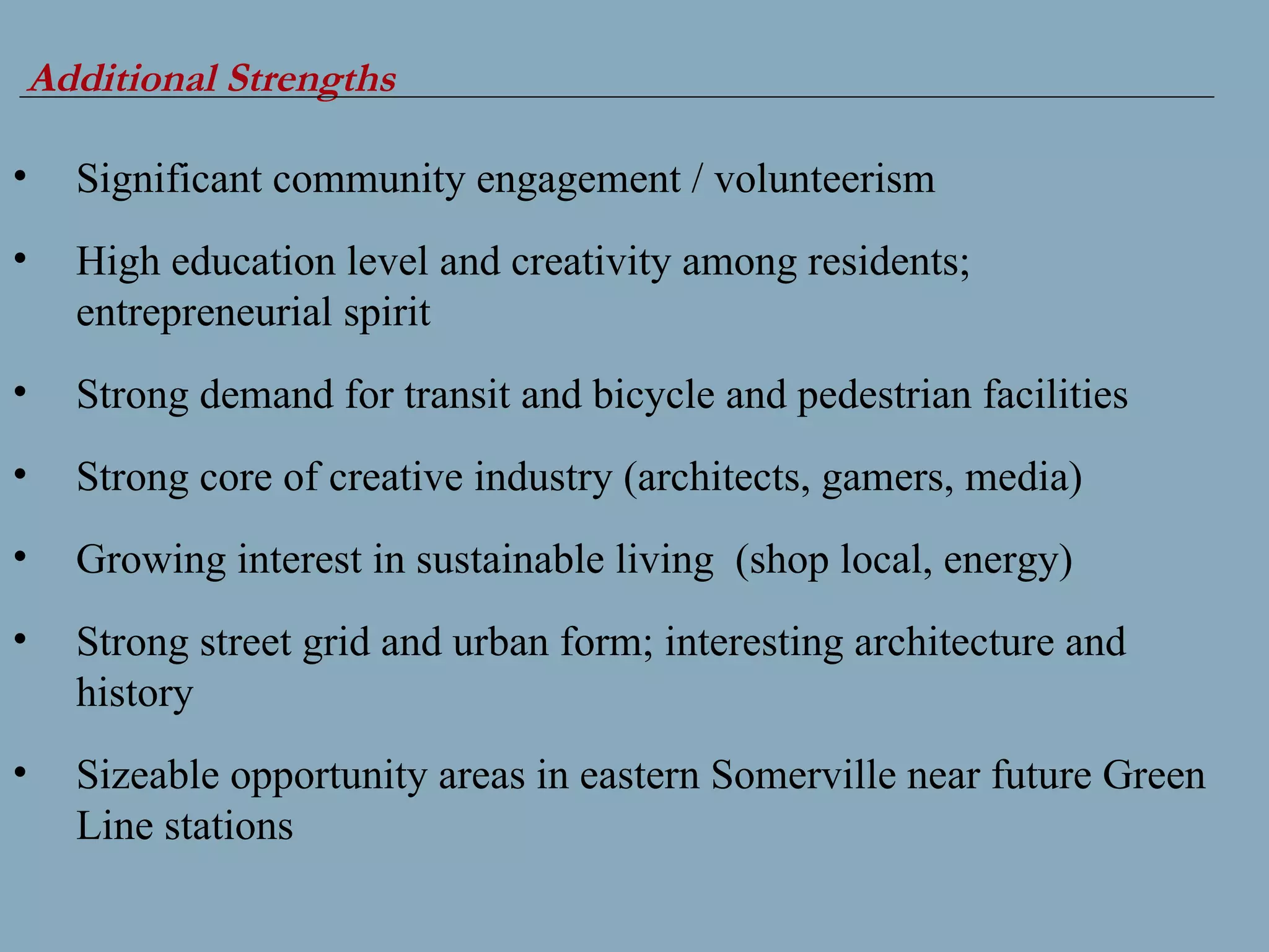Additional Strengths Significant community engagement / volunteerism High education level and creativity among residents; entrepreneurial spirit Strong demand for transit and bicycle and pedestrian facilities  Strong core of creative industry (architects, gamers, media) Growing interest in sustainable living  (shop local, energy) Strong street grid and urban form; interesting architecture and history Sizeable opportunity areas in eastern Somerville near future Green Line stations 