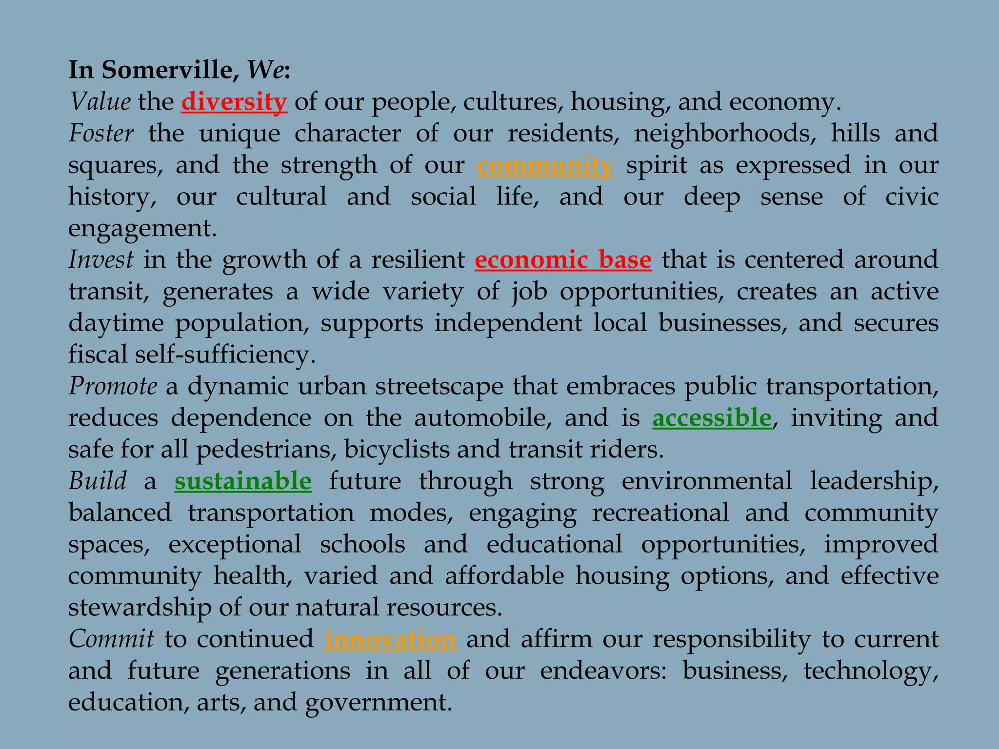 In Somerville,  We : Value  the  diversity  of our people, cultures, housing, and economy. Foster  the unique character of our residents, neighborhoods, hills and squares, and the strength of our  community  spirit as expressed in our history, our cultural and social life, and our deep sense of civic engagement. Invest  in the growth of a resilient  economic base  that is centered around transit, generates a wide variety of job opportunities, creates an active daytime population, supports independent local businesses, and secures fiscal self-sufficiency. Promote  a dynamic urban streetscape that embraces public transportation, reduces dependence on the automobile, and is  accessible , inviting and safe for all pedestrians, bicyclists and transit riders. Build  a  sustainable  future through strong environmental leadership, balanced transportation modes, engaging recreational and community spaces, exceptional schools and educational opportunities, improved community health, varied and affordable housing options, and effective stewardship of our natural resources.  Commit  to continued  innovation  and affirm our responsibility to current and future generations in all of our endeavors: business, technology, education, arts, and government. 