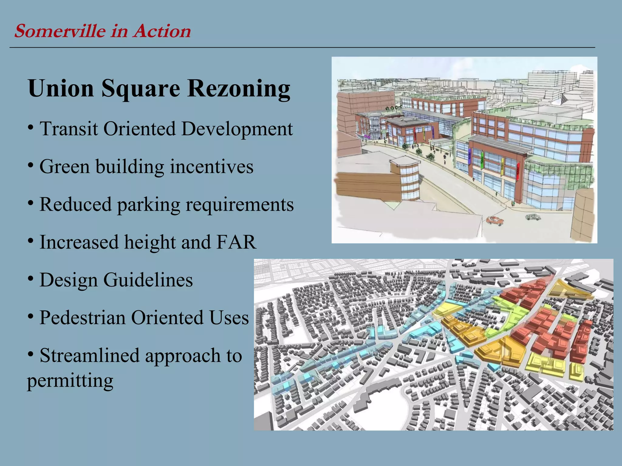 Somerville in Action   Union Square Rezoning Transit Oriented Development  Green building incentives  Reduced parking requirements Increased height and FAR Design Guidelines  Pedestrian Oriented Uses  Streamlined approach to permitting 