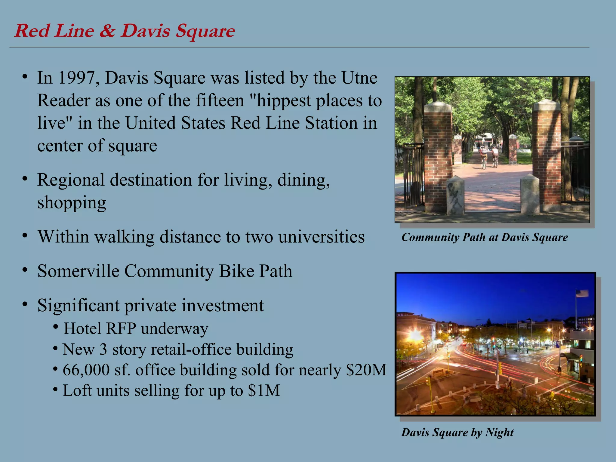 Red Line & Davis Square   Community Path at Davis Square In 1997, Davis Square was listed by the Utne Reader as one of the fifteen "hippest places to live" in the United States Red Line Station in center of square Regional destination for living, dining, shopping  Within walking distance to two universities Somerville Community Bike Path  Significant private investment Hotel RFP underway New 3 story retail-office building 66,000 sf. office building sold for nearly $20M Loft units selling for up to $1M Davis Square by Night 