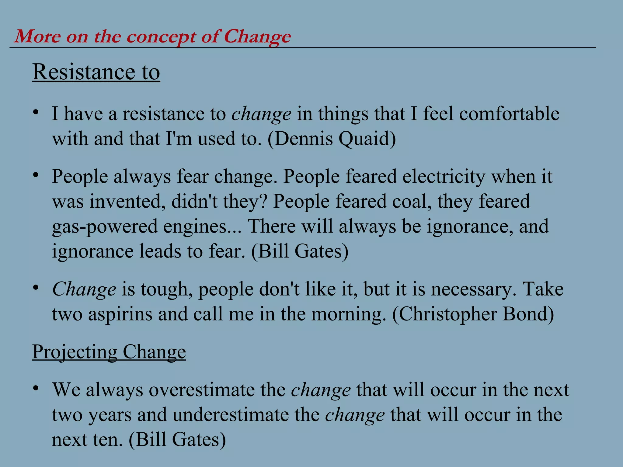 More on the concept of Change Resistance to I have a resistance to  change  in things that I feel comfortable with and that I'm used to. (Dennis Quaid) People always fear change. People feared electricity when it was invented, didn't they? People feared coal, they feared gas-powered engines... There will always be ignorance, and ignorance leads to fear. (Bill Gates) Change  is tough, people don't like it, but it is necessary. Take two aspirins and call me in the morning. (Christopher Bond) Projecting Change We always overestimate the  change  that will occur in the next two years and underestimate the  change  that will occur in the next ten. (Bill Gates) 
