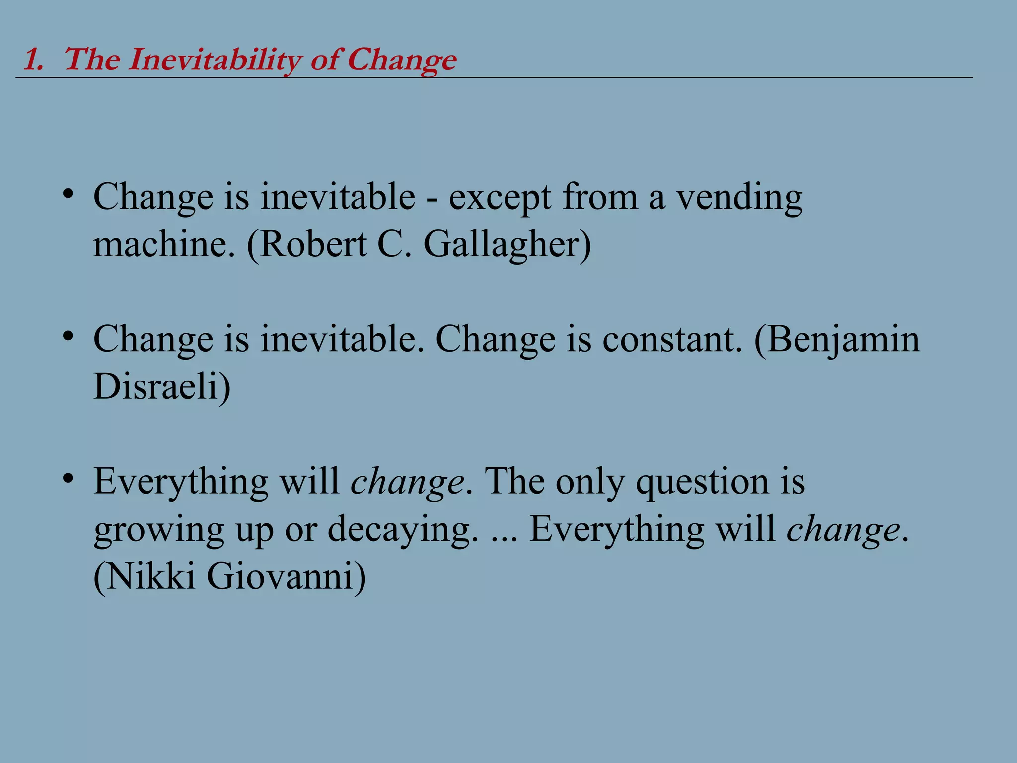 1.  The Inevitability of Change Change is inevitable - except from a vending machine. (Robert C. Gallagher) Change is inevitable. Change is constant. (Benjamin Disraeli) Everything will  change . The only question is growing up or decaying. ... Everything will  change . (Nikki Giovanni) 