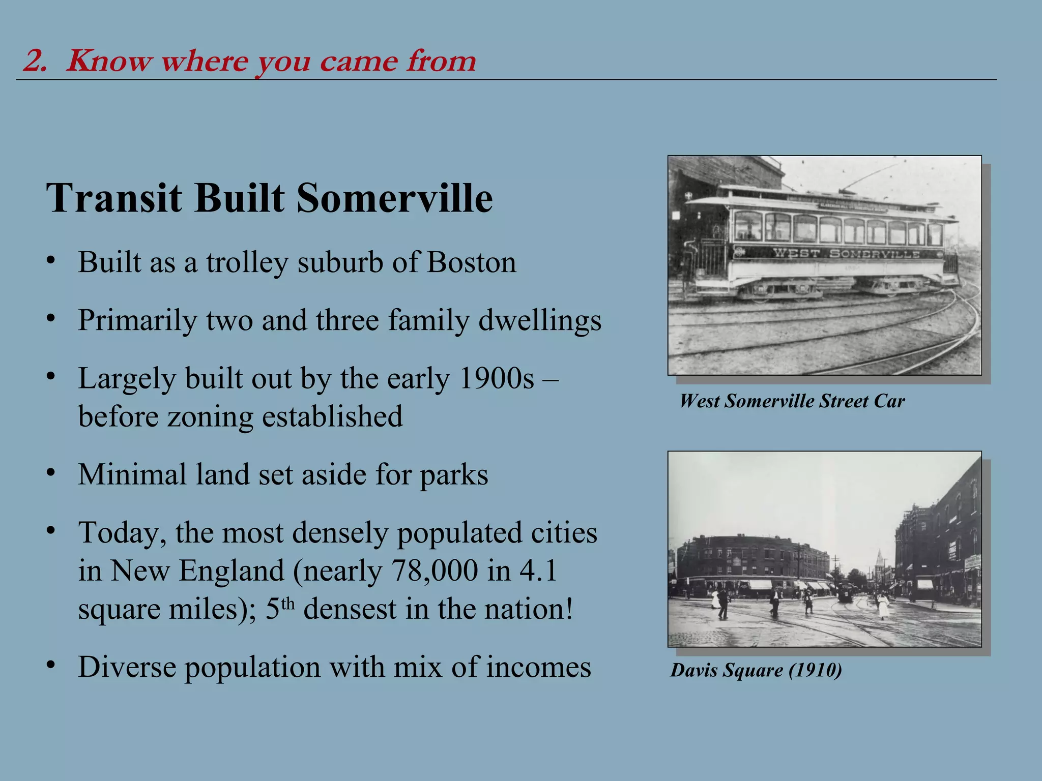 2.  Know where you came from Transit Built Somerville Built as a trolley suburb of Boston Primarily two and three family dwellings Largely built out by the early 1900s – before zoning established Minimal land set aside for parks Today, the most densely populated cities in New England (nearly 78,000 in 4.1 square miles); 5 th  densest in the nation! Diverse population with mix of incomes West Somerville Street Car Davis Square (1910) 