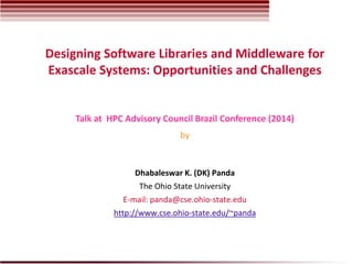 Designing Software Libraries and Middleware for
Exascale Systems: Opportunities and Challenges
Dhabaleswar K. (DK) Panda
The Ohio State University
E-mail: panda@cse.ohio-state.edu
http://www.cse.ohio-state.edu/~panda
Talk at HPC Advisory Council Brazil Conference (2014)
by
 