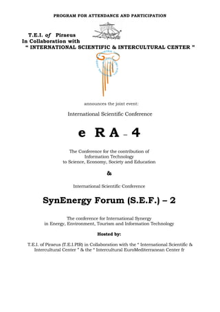 PROGRAM FOR ATTENDANCE AND PARTICIPATION



  T.E.I. of Piraeus
In Collaboration with
 “ INTERNATIONAL SCIENTIFIC & INTERCULTURAL CENTER ”




                             announces the joint event:

                     International Scientific Conference



                          e RA–4
                     The Conference for the contribution of
                            Information Technology
                  to Science, Economy, Society and Education

                                         &

                        International Scientific Conference


        SynEnergy Forum (S.E.F.) – 2
                    The conference for International Synergy
         in Energy, Environment, Tourism and Information Technology

                                    Hosted by:

 T.E.I. of Piraeus (T.E.I.PIR) in Collaboration with the “ International Scientific &
    Intercultural Center ” & the “ Intercultural EuroMediterranean Center fr
 
