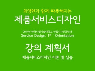 2014년 한국산업기술대학교 산업디자인공학과 
Service Design: 1st - Orientation 
강의 계획서 
제품서비스디자인 이론 및 실습 
최영현과 함께 따뜻해지는 
제품서비스디자인  