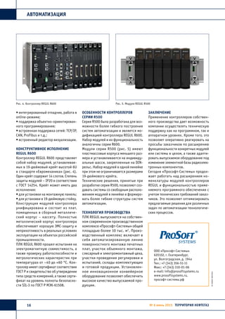 АВТОМАТИЗАЦИЯ
16 № 6 июнь 2015 ТЕРРИТОРИЯ НЕФТЕГАЗ
• интегрированный отладчик, работа в
online-режиме;
• поддержка объектно-ориентирован-
ного программирования;
• встроенная поддержка сетей: TCP/IP,
CAN, Profibus и т.д.;
• встроенный редактор визуализации.
Конструктивное исполнение
REGUL R600
Контроллер REGUL R600 представляет
собой набор модулей, устанавливае-
мых в 19-дюймовый крейт высотой 6U
в стандарте «Евромеханика» (рис. 4).
Один крейт содержит 14 слотов. Степень
защиты модулей – IP20 в соответствии
с ГОСТ 14254. Крейт может иметь два
исполнения:
• для установки на монтажную панель;
• для установки в 19-дюймовую стойку.
Конструкция модулей контроллера
унифицирована и состоит из плат,
помещенных в сборный металличе-
ский корпус – кассету. Полностью
металлический корпус контроллера
обеспечивает хорошую ЭМС-защиту и
неприхотливость в реальных условиях
эксплуатации на объектах российской
промышленности.
ПЛК REGUL R600 прошел испытания на
электромагнитную совместимость, а
также проверку работоспособности и
метрологических характеристик при
температурах от –40 до +60 °С. Кон-
троллер имеет сертификат соответствия
ГОСТ Р и свидетельство об утверждении
типа средств измерений, а также серти-
фикат на уровень полноты безопасно-
сти SIL-3 по ГОСТ Р МЭК-61508.
Особенности контроллеров
серии R500
Серия R500 была разработана для воз-
можности более гибкого построения
систем автоматизации и является мо-
дификацией контроллера REGUL R600.
Набор модулей и их функциональность
аналогичны серии R600.
Модули серии R500 (рис. 5) имеют
пластмассовые корпуса меньшего раз-
мера и устанавливаются на индивиду-
альные шасси, закрепленные на DIN-
рельс. Набор модулей в одной линейке
при этом не ограничивается размерами
19-дюймового крейта.
Технические решения, принятые при
разработке серии R500, позволяют соз-
давать системы со свободным располо-
жением модулей в линейке и формиро-
вать более гибкие структуры систем
автоматизации.
Технология производства
ПЛК REGUL выпускаются на собствен-
ном современном производственном
комплексе «Прософт-Системы» общей
площадью более 10 тыс. м2
. Произ-
водственный комплекс включает в
себя автоматизированную линию
поверхностного монтажа печатных
плат, участок объемного монтажа,
слесарный и электромонтажный цеха,
участки проведения регулировки и
испытаний, склады комплектующих
и готовой продукции. Установлен-
ное инновационное конвейерное
оборудование позволяет обеспечить
высокое качество выпускаемой про-
дукции.
Заключение
Применение контроллеров собствен-
ного производства дает возможность
компании осуществлять техническую
поддержку как на программном, так и
аппаратном уровнях. Кроме того, это
позволяет оперативно реагировать на
просьбы заказчиков по расширению
функциональности конкретных модулей
или системы в целом, а также адапти-
ровать выпускаемое оборудование под
изменение элементной базы радиоэлек-
тронных компонентов.
Сегодня «Прософт-Системы» продол-
жает работать над расширением но-
менклатуры модулей контроллеров
REGUL и функциональностью приме-
няемого программного обеспечения с
учетом технических требований заказ-
чиков. Это позволяет оптимизировать
предлагаемые решения для различных
задач по автоматизации технологиче-
ских процессов.
ООО «Прософт-Системы»
620102, г. Екатеринбург,
ул. Волгоградская, д. 194а
Тел.: +7 (343) 356-51-11
Факс: +7 (343) 310-01-06
e-mail: info@prosoftsystems.ru
www.prosoftsystems.ru,
прософт-системы.рф
Рис. 4. Контроллер REGUL R600 Рис. 5. Модули REGUL R500
 
