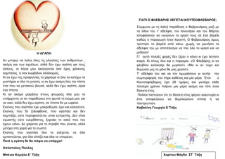 ΓΗΑΣΗ Ο ΦΛΔΒΑΡΖ΢ ΛΔΓΔΣΑΗ ΚΟΤΣ΢ΟΦΛΔΒΑΡΟ΢;
΢ύκθσλα κε ηε ιατθή παξάδνζε ν Φεβξνπάξηνο καδί κε
ηα άιια ηνπ η’ αδέιθηα, ηνλ Ηαλνπάξην θαη ηνλ Μάξηην
απνθάζηζαλ λα ελώζνπλ ην θξαζί ηνπο ζε έλα βαξέιη
θαζώο ε παξαγσγή ήηαλ ιηγνζηή. Ο Φεβξνπάξηνο όκσο
ηξύπεζε ην βαξέιη από θάησ ,ρσξίο λα ξσηήζεη ηα
αδέιθηα ηνπ κε απνηέιεζκα λα πηεη όιν ην θξαζί θαη λα
κεζύζεη!
Γη’ απηό πνιιέο θνξέο δελ μέξεη ηη θάλεη θη έρεη άζηαην
θαηξό. Κη όπσο ιέεη θαη ε παξνηκία: «Ο Φιεβάξεο θη αλ
θιεβίζεη θαινθαίξη ζα κπξίζεη!» «Μα θη αλ ηύρεη θαη
ζπκώζεη κεο ην ρηόλη ζα καο ρώζεη!».
Σ’ αδέιθηα ηνπ γηα λα ηνλ ηηκσξήζνπλ γη απηήλ ηελ
ζπκπεξηθνξά, ηνπ πήξε θαζέλαο θαη κία κέξα. Έηζη ν
Κνπηζνθιέβαξνο έρεη 28 εκέξεο θαη κνλάρα θάζε
ηέζζεξα ρξόληα παίξλεη κηα κέξα αθόκε θαη ηόηε είλαη
δίζεθην έηνο.
Πνιινί πηζηεύνπλ όηη ην δίζεθην έηνο θέξλεη θαθνηπρία θη
έηζη απνθεύγνπλ λα ζεκειηώζνπλ ζπίηηα ή λα
παληξεπηνύλ.
Καβαιίλε Γεσξγία Δ΄Σάμε
Υαξίηνπ Μάγδα ΢Σ΄ Σάμε
Ζ ΑΓΑΠΖ
Αλ κπνξώ λα ιαιώ όιεο ηηο γιώζζεο ησλ αλζξώπσλ ,
αθόκε θαη ησλ αγγέισλ, αιιά δελ έρσ αγάπε γηα ηνπο
άιινπο, νη ιόγνη κνπ αθνύγνληαη ζαλ ήρνο ράιθηλεο
θακπάλαο ή ζαλ θπκβάινπ αιαιαγκόο.
Κη αλ έρσ ηεο πξνθεηείαο ην ράξηζκα θη όια ηα θαηέρσ ηα
κπζηήξηα θη όιε ηε γλώζε, θη αλ έρσ αθόκε όιε ηελ πίζηε
έηζη πνπ λα κεηαθηλώ βνπλά, αιιά δελ έρσ αγάπε ,είκαη
έλα ηίπνηα.
Κη αλ αθόκα κνηξάζσ ζηνπο θησρνύο όια κνπ ηα
ππάξρνληα ,θη αλ παξαδώζσ ζηε θσηηά ην ζώκα κνπ γηα
λα θαεί, αιιά δελ έρσ αγάπε, ζε ηίπνηα δε κε σθειεί.
Δθείλνο πνπ αγαπάεη έρεη καθξνζπκία, έρεη θαη θαινζύλε.
Δθείλνο πνπ δε δεινθζνλεί, πνπ αγαπάεη θαη δελ
θνκπάδεη, νύηε πεξεθαλεύεηαη ,είλαη εππξεπήο. Γελ είλαη
εγσηζηήο νύηε επεξέζηζηνο, μερλάεη ην θαθό πνπ ηνπ
έρνπλ θάλεη. Γε ραίξεηαη γηα ην ζηξαβό πνπ γίλεηαη, αιιά
κεηέρεη ζηε ραξά γηα ην ζσζηό.
Δθείλνο πνπ αγαπάεη όια ηα αλέρεηαη, ζε όια
εκπηζηεύεηαη, γηα όια ειπίδεη θαη όια ηα ππνκέλεη.
Πνηέ ε αγάπε δε ζα πάςεη λα ππάξρεη!
Απόζηνινο Παύινο
Μπέληα Κακήια Δ΄ Σάμε
 