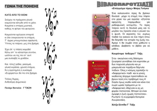 ΓΩΝΗΑ ΣΖ΢ ΠΟΗΖ΢Ζ΢
ΚΑΣΩ ΑΠΟ ΣΟ ΥΗΟΝΗ
΢θέςνπ ηα πξάγκαηα γιπθά
θνηκνύληαη θάησζε από ην ρηόλη.
Κνηκάηαη ν ζπόξνο κπζηηθά,
θαζώο ην θύηξν ηνπ θπηξώλεη.
Κνηκνύληαη ακέηξεηα ζπαξηά
θη όιν νλεηξεύνληαη ηα ζηάρπα,
Σ΄ άγξηα κπνπκπνύθηα ζθαιηζηά,
Ύπλνο ηα παίξλεη, κεο ζηα βξάρηα.
Έρεη όι΄ ε πιάζε θνηκεζεί
Κάησ απ΄ ην θάηαζπξν ζεληόλη,
σζόηνπ λα ηεο πεη ζη΄ απηί
κηα ζπιιαβή ην ρειηδόλη.
Καη ηόηεο! ξόδηα, γηαζεκηά,
γιπθά θεξάζηα, ρξπζά ζηάρπα,
Κη ε αγαπεκέλε ε θπθιακηά
«Δπραξηζηώ» ζα πεη ζηα βξάρηα.
Σέιινο Άγξαο,
Αλζνιόγην Γεκνηηθνύ
Πειάξη Ναηαιία Γ΄ΣΑΞΖ
«Δπάγγεικα ηέξαο» Μαίξε Σζόγθα
Έλα θαινζπλάην ηέξαο δε βξίζθεη
δνπιεηά κέρξη ηε ζηηγκή πνπ πέθηεη
ζηα ρέξηα ηνπ κηα αγγειία: «Εεηείηαη
αθεγεηήο παξακπζηώλ γηα
ξαδηνθσληθή εθπνκπή». Σν ηέξαο
παίξλεη απηή ηε δνπιεηά κηαο θαη ην
κεγάιν ηνπ πξνζόλ είλαη ε γιπθηά ηνπ
ε θσλή. Οη αθξναηέο ηνπ ,θπξίσο
παηδηά ηνλ θαινύλ ζε έλα πάξηη όπνπ
ζα δηεγεζεί ηελ ηζηνξία ηεο δσήο ηνπ.
Άξαγε ηη ζα ζπκβεί όηαλ καζεπηεί ε
αιήζεηα. Γηαβάζηε ην βηβιίν γηα λα
κάζεηε.
Κνπξάηνξα Ηζηδώξα Γ΄ Σάμε
΢ηελ νηθνγέλεηα ελόο δηάζεκνπ
δεπγαξηνύ γελλήζεθε έλα θνξηηζάθη κε
δπν παρνπιά κάγνπια θαη κε
καθξνπιά θαη παξάμελα δάρηπια
πνδηώλ. Όινο ν θόζκνο ζρνιηάδεη ην
«δηαθνξεηηθό» παηδί θαη νη γνλείο
ληώζνληαο άζρεκα πξνζπαζνύλ λα
βξνπλ ιύζε ζην πξόβιεκά ηνπο.Ζ
΢αγηόλ όκσο ληώζεη θαιά θαη θάλεη έλα
ζσξό σξαία πξάγκαηα κε ηα
«δηαθνξεηηθά «δάρηπια θη αο κε
θνξάεη παπνύηζηα. Μπνξεί λα είλαη
όκνξθε ε δσή «ρσξίο παπνύηζηα».
Ρσηήζηε ηε ζπγγξαθέα Καηεξίλα
Αλσγηαλλάθε.
Υόηδα Διπίδα Γ΄ Σάμε
 