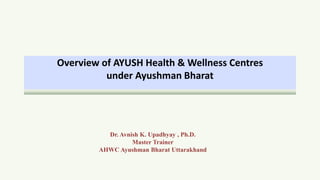 Overview of AYUSH Health & Wellness Centres
under Ayushman Bharat
Dr. Avnish K. Upadhyay , Ph.D.
Master Trainer
AHWC Ayushman Bharat Uttarakhand
 