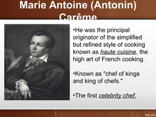 Marie Antoine (Antonin)
Carême
•He was the principal
originator of the simplified
but refined style of cooking
known as haute cuisine, the
high art of French cooking.
•Known as "chef of kings
and king of chefs."
•The first celebrity chef.
 