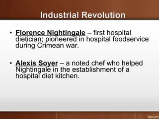 • Florence Nightingale – first hospital
dietician; pioneered in hospital foodservice
during Crimean war.
• Alexis Soyer – a noted chef who helped
Nightingale in the establishment of a
hospital diet kitchen.
 