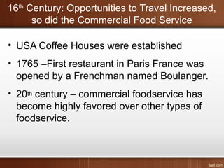16th
Century: Opportunities to Travel Increased,
so did the Commercial Food Service
• USA Coffee Houses were established
• 1765 –First restaurant in Paris France was
opened by a Frenchman named Boulanger.
• 20th century – commercial foodservice has
become highly favored over other types of
foodservice.
 